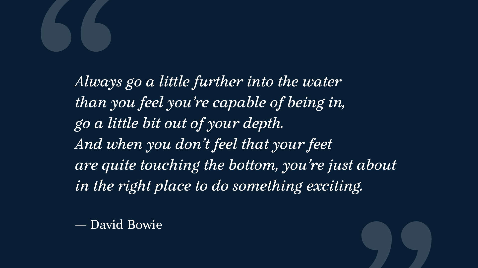 Quote by David Bowie, in Explorama typeface. The quote says: "Always go a little further into the water than you feel you’re capable of being in, go a little bit out of your depth. And when you don’t feel that your feet are quite touching the bottom, you’re just about in the right place to do something exciting.